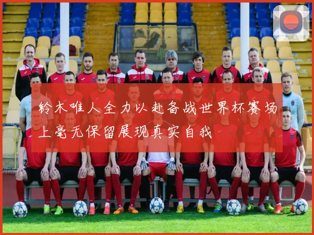 铃木唯人全力以赴备战世界杯赛场上毫无保留展现真实自我