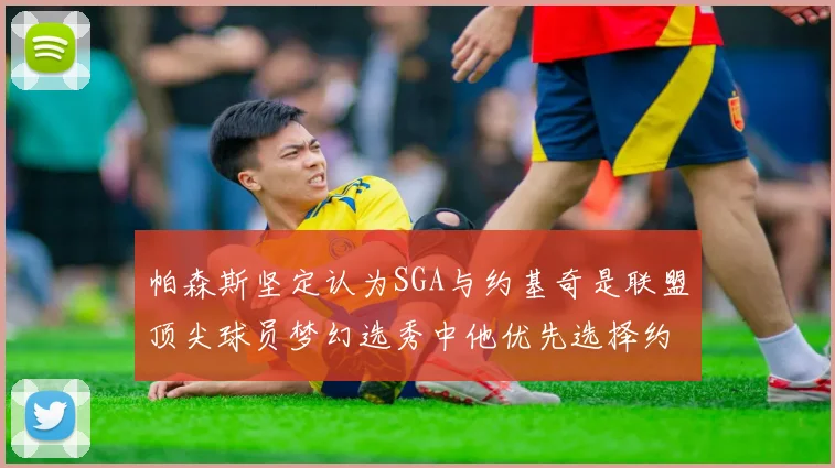 帕森斯坚定认为SGA与约基奇是联盟顶尖球员梦幻选秀中他优先选择约基奇
