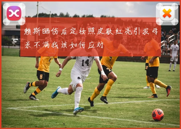 赖斯晒伤后定妆照皮肤红亮引发母亲不满我该如何应对