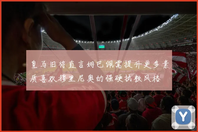 皇马旧将直言姆巴佩需提升更多素质喜欢穆里尼奥的强硬执教风格