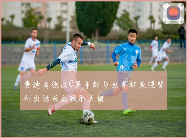 费迪南德谈C罗年龄与世界杯表现替补出场或成致胜关键