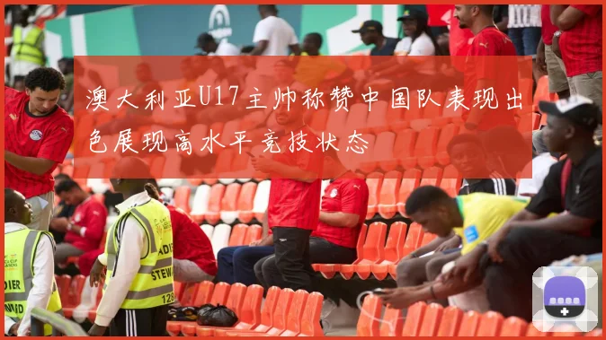 澳大利亚U17主帅称赞中国队表现出色展现高水平竞技状态