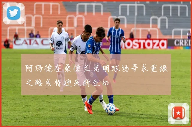 阿玛德在桑德兰光明球场寻求重振之路或将迎来新生机