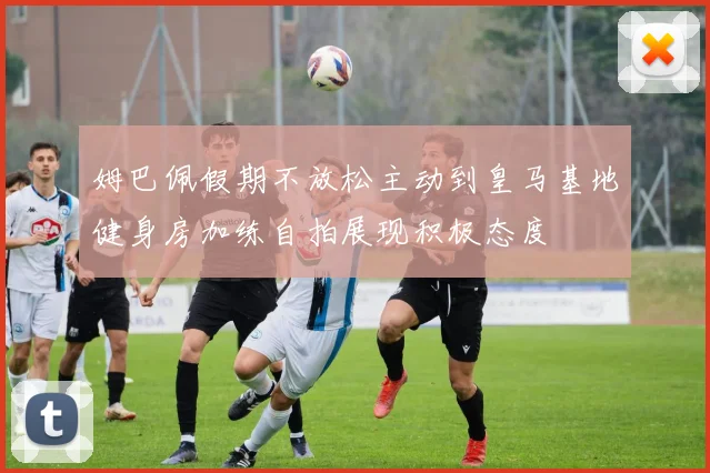姆巴佩假期不放松主动到皇马基地健身房加练自拍展现积极态度