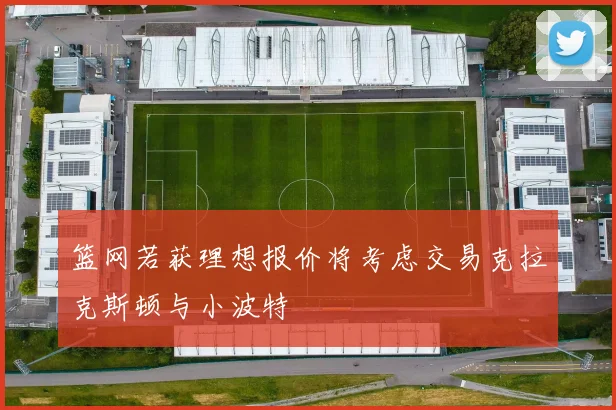 篮网若获理想报价将考虑交易克拉克斯顿与小波特
