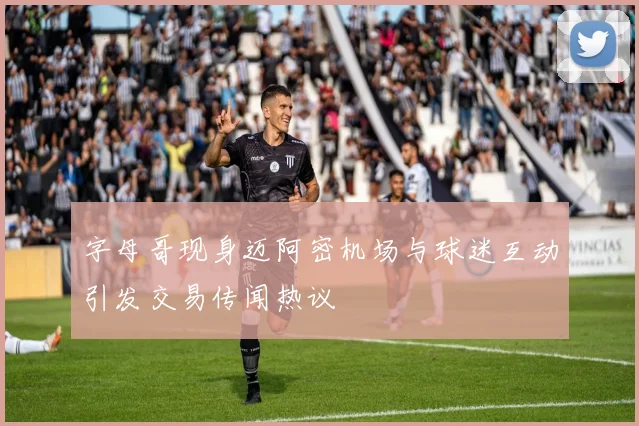 字母哥现身迈阿密机场与球迷互动引发交易传闻热议
