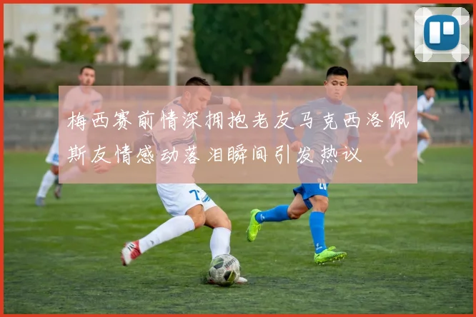 梅西赛前情深拥抱老友马克西洛佩斯友情感动落泪瞬间引发热议