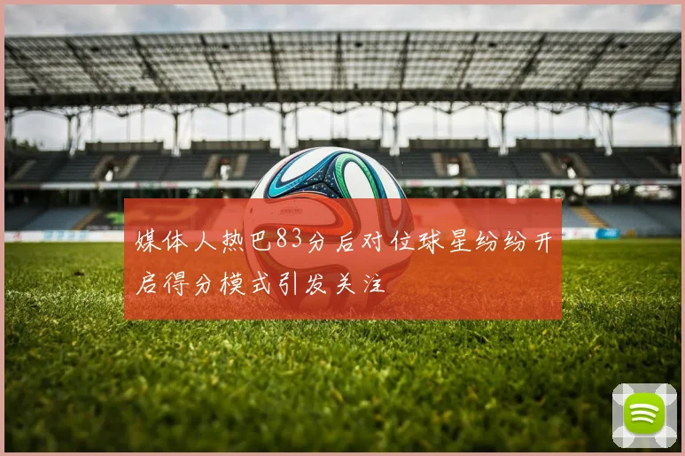 媒体人热巴83分后对位球星纷纷开启得分模式引发关注