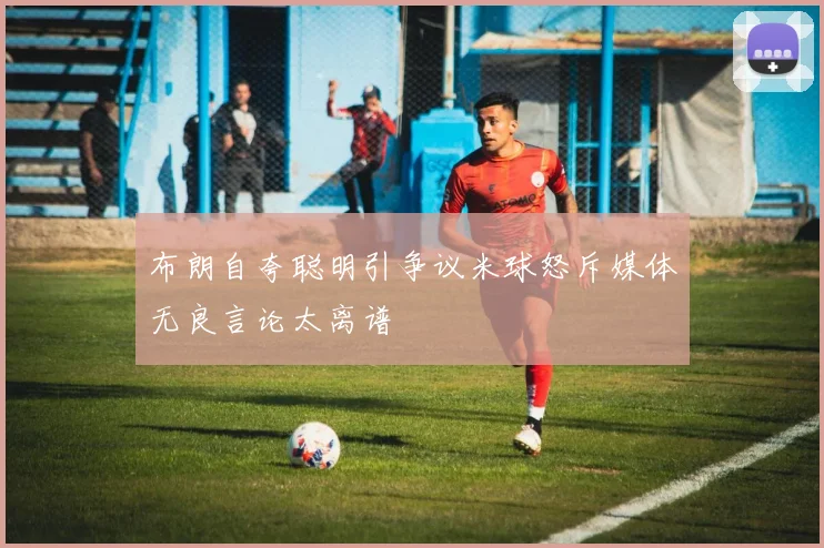 布朗自夸聪明引争议米球怒斥媒体无良言论太离谱