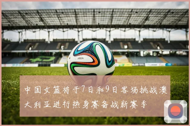 中国女篮将于7日和9日客场挑战澳大利亚进行热身赛备战新赛季