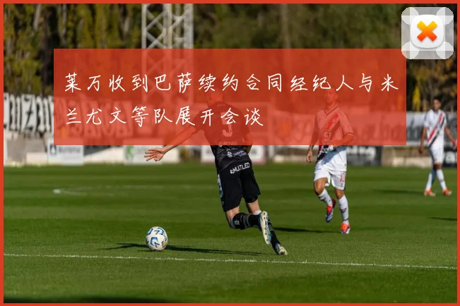 莱万收到巴萨续约合同经纪人与米兰尤文等队展开会谈