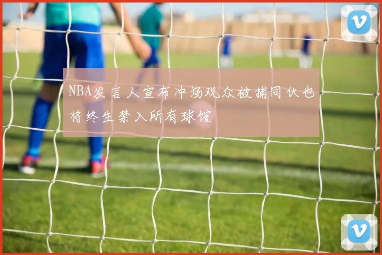NBA发言人宣布冲场观众被捕同伙也将终生禁入所有球馆
