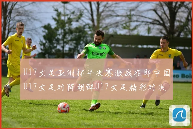 U17女足亚洲杯半决赛激战在即中国U17女足对阵朝鲜U17女足精彩对决即将开启