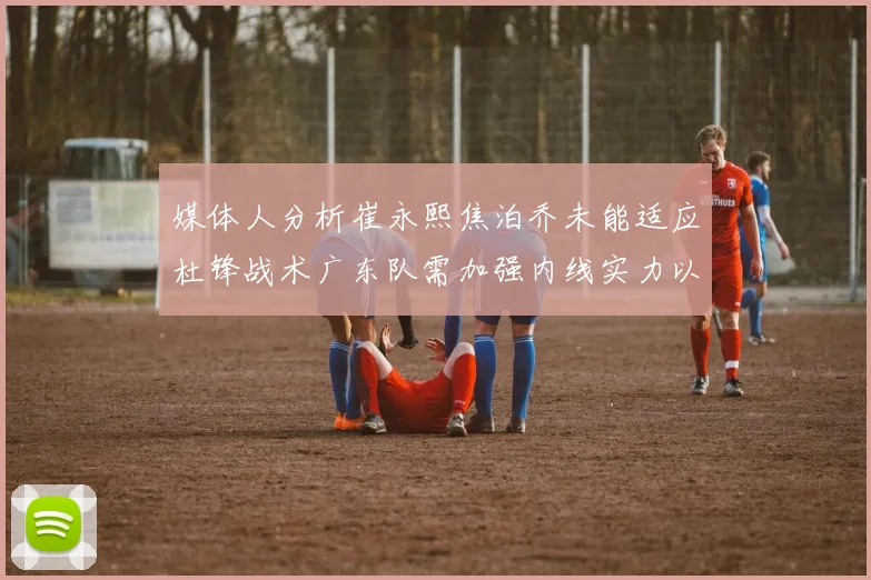 媒体人分析崔永熙焦泊乔未能适应杜锋战术广东队需加强内线实力以提升竞争力