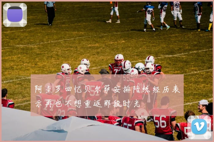 阿圭罗回忆贝尔萨安排陪练经历表示再也不想重返那段时光