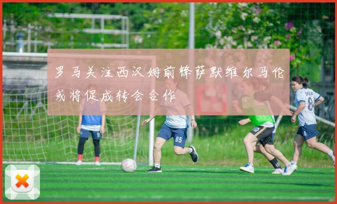 罗马关注西汉姆前锋萨默维尔马伦或将促成转会合作
