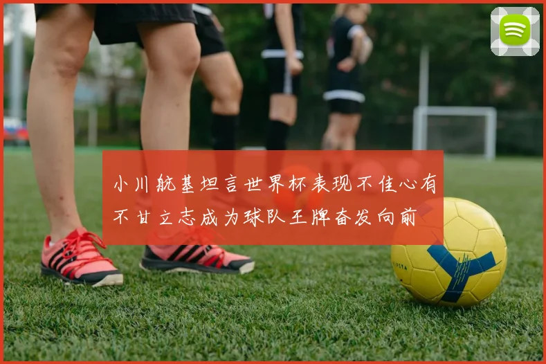 小川航基坦言世界杯表现不佳心有不甘立志成为球队王牌奋发向前