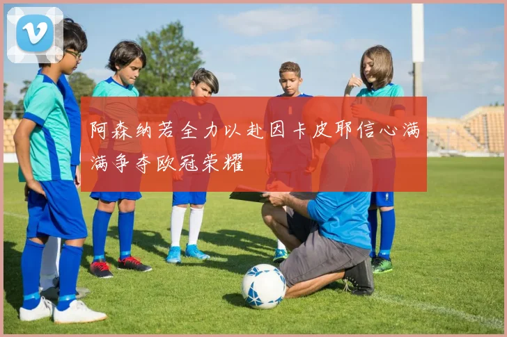 阿森纳若全力以赴因卡皮耶信心满满争夺欧冠荣耀