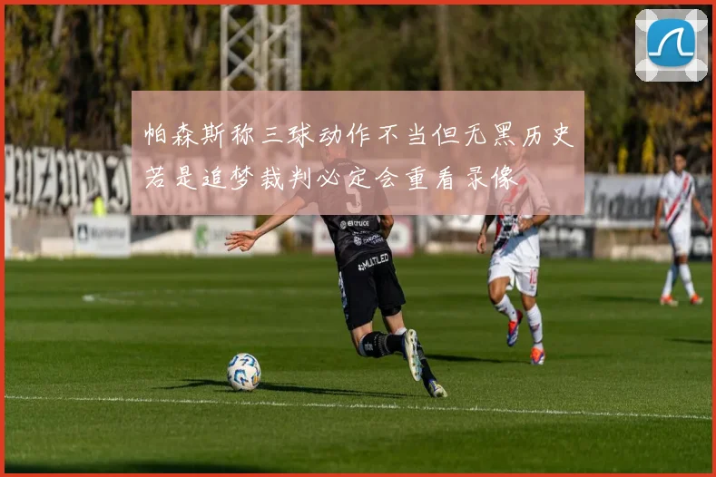帕森斯称三球动作不当但无黑历史若是追梦裁判必定会重看录像