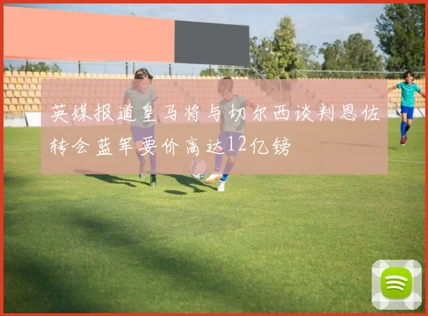 英媒报道皇马将与切尔西谈判恩佐转会蓝军要价高达12亿镑