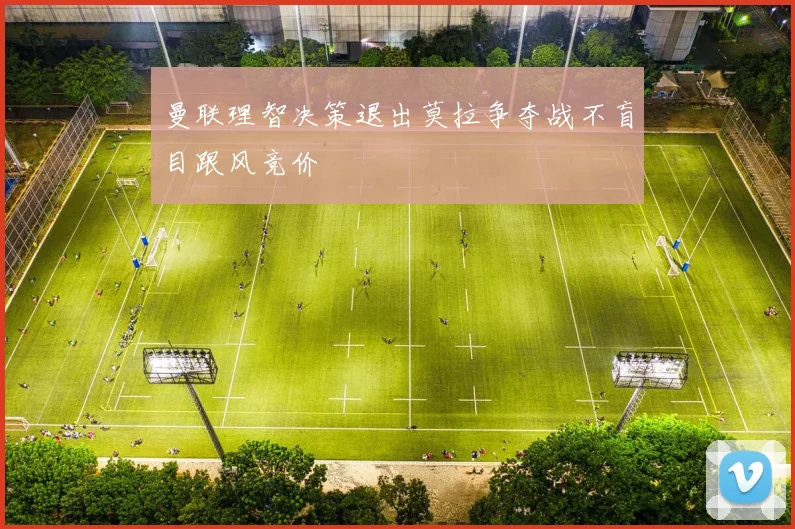 曼联理智决策退出莫拉争夺战不盲目跟风竞价