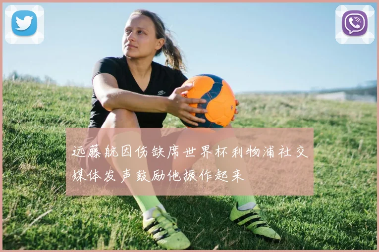 远藤航因伤缺席世界杯利物浦社交媒体发声鼓励他振作起来